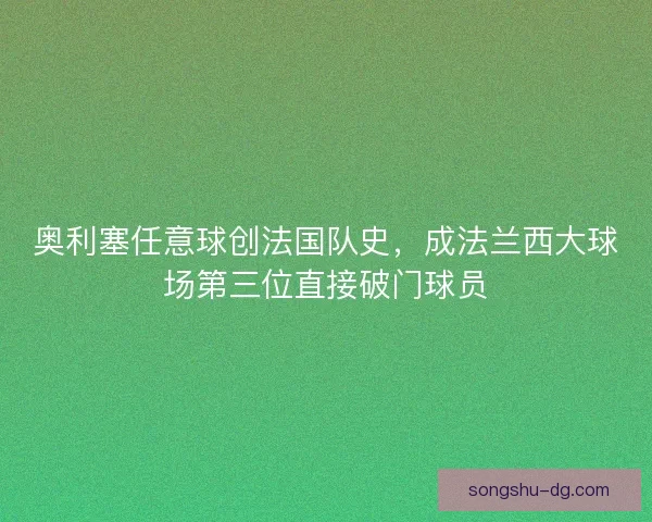 奥利塞任意球创法国队史，成法兰西大球场第三位直接破门球员
