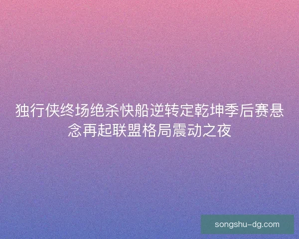独行侠终场绝杀快船逆转定乾坤季后赛悬念再起联盟格局震动之夜 独行侠终场绝杀快船逆转定乾坤季后赛悬念再起联盟格局震动之夜