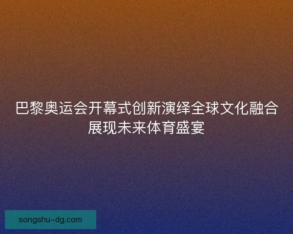 巴黎奥运会开幕式创新演绎全球文化融合展现未来体育盛宴