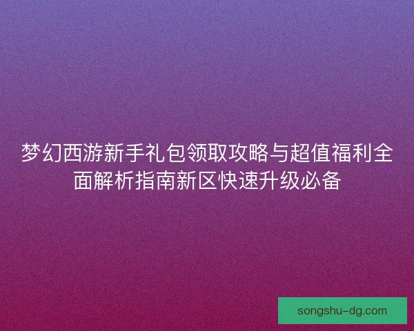 梦幻西游新手礼包领取攻略与超值福利全面解析指南新区快速升级必备