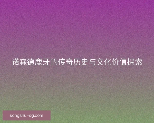 诺森德鹿牙的传奇历史与文化价值探索 诺森德鹿牙的传奇历史与文化价值探索