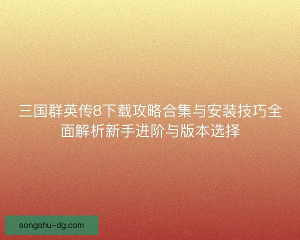 三国群英传8下载攻略合集与安装技巧全面解析新手进阶与版本选择