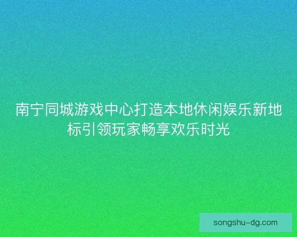 南宁同城游戏中心打造本地休闲娱乐新地标引领玩家畅享欢乐时光