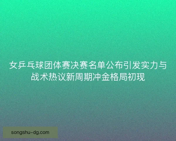 女乒乓球团体赛决赛名单公布引发实力与战术热议新周期冲金格局初现