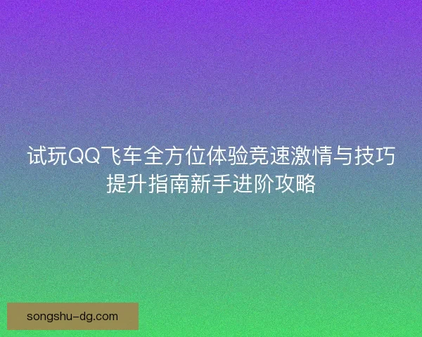 试玩QQ飞车全方位体验竞速激情与技巧提升指南新手进阶攻略