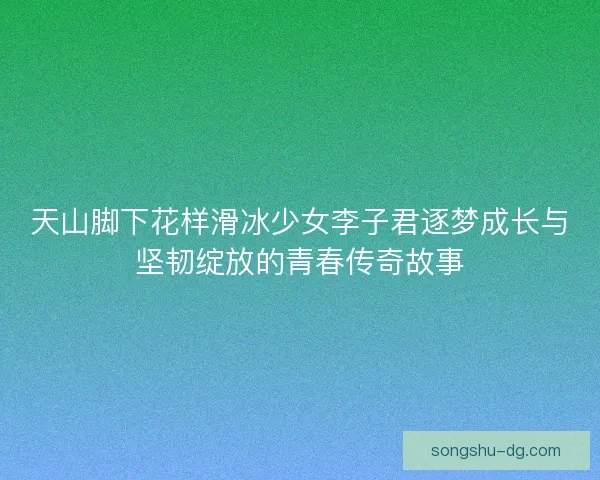 天山脚下花样滑冰少女李子君逐梦成长与坚韧绽放的青春传奇故事