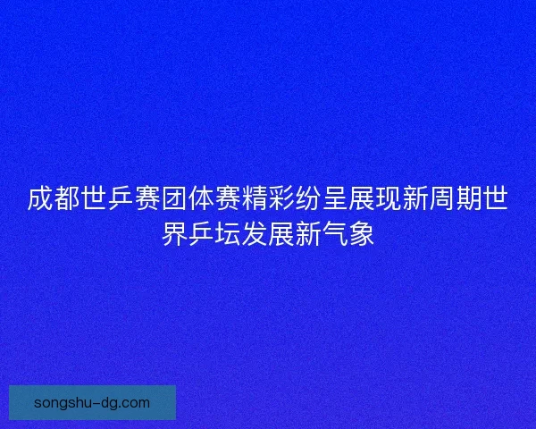 成都世乒赛团体赛精彩纷呈展现新周期世界乒坛发展新气象