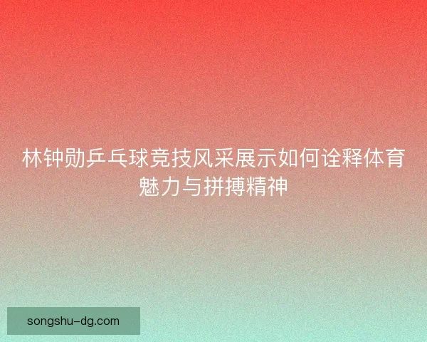 林钟勋乒乓球竞技风采展示如何诠释体育魅力与拼搏精神 林钟勋乒乓球竞技风采展示如何诠释体育魅力与拼搏精神